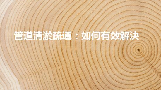管道清淤疏通：如何有效解決管道堵塞問題？